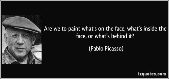 “Are we to paint what's on the face, what's inside the face, or what's behind it?” ―Pablo Picasso